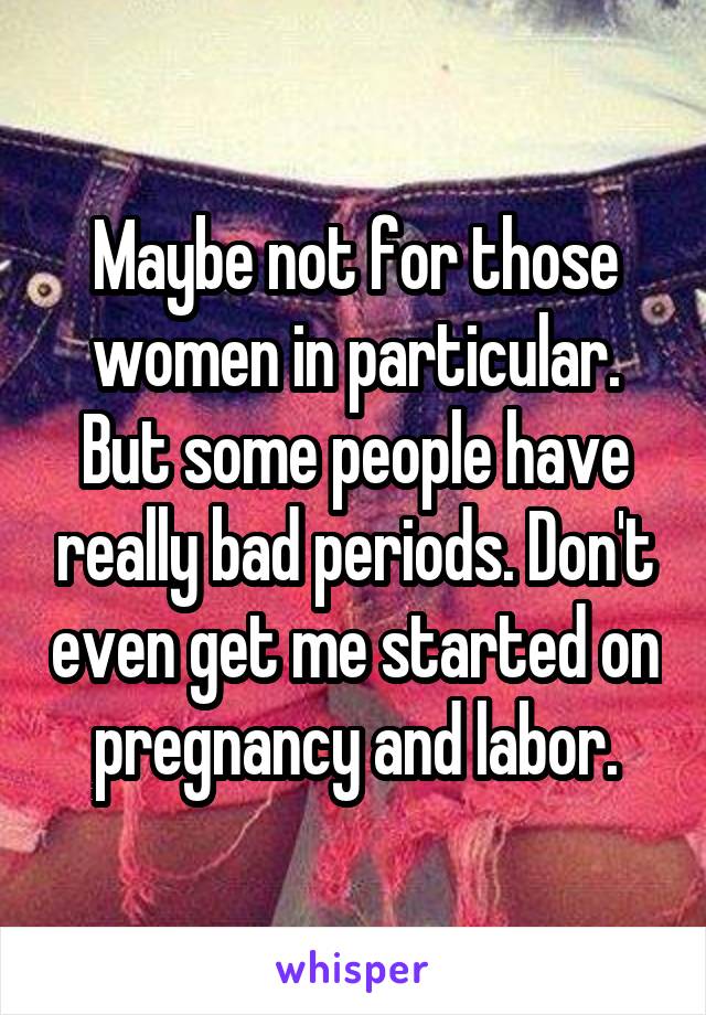 Maybe not for those women in particular. But some people have really bad periods. Don't even get me started on pregnancy and labor.