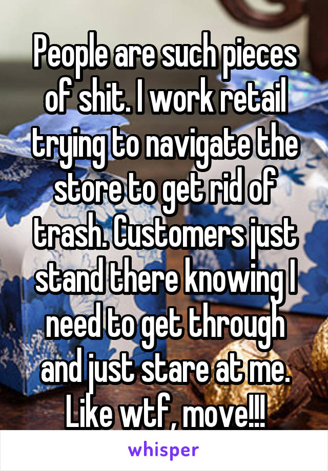 People are such pieces of shit. I work retail trying to navigate the store to get rid of trash. Customers just stand there knowing I need to get through and just stare at me. Like wtf, move!!!