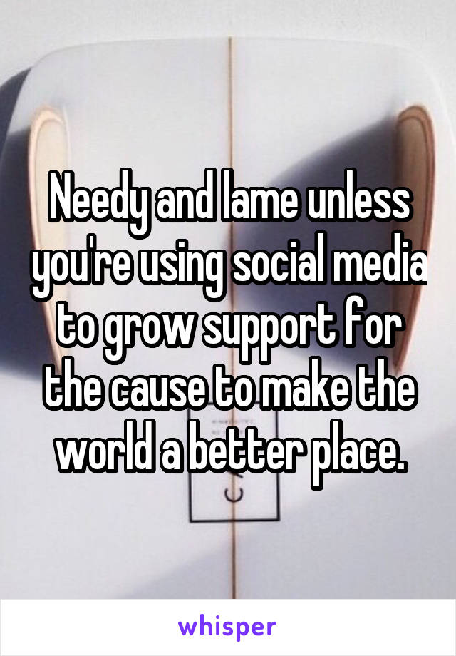 Needy and lame unless you're using social media to grow support for the cause to make the world a better place.