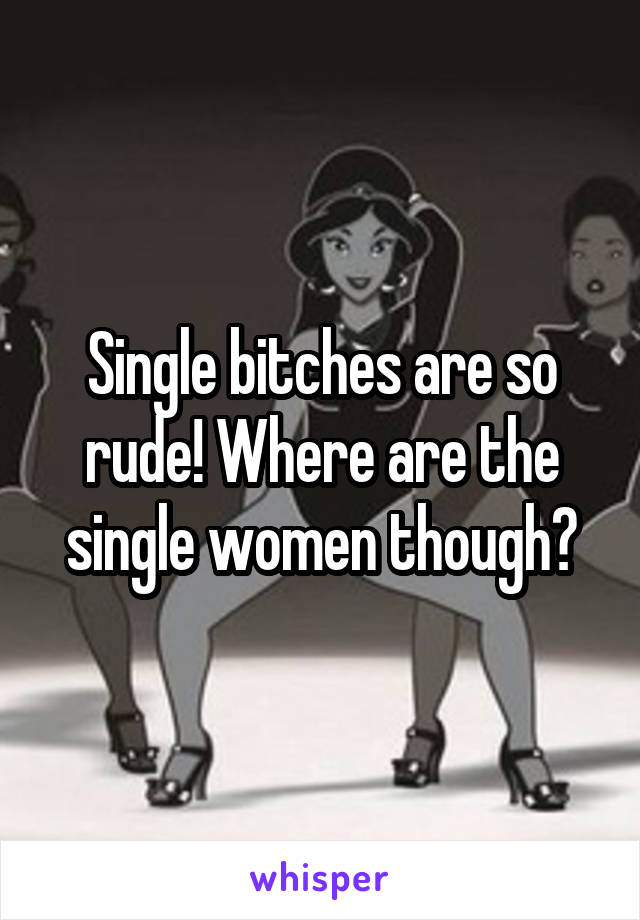 Single bitches are so rude! Where are the single women though?