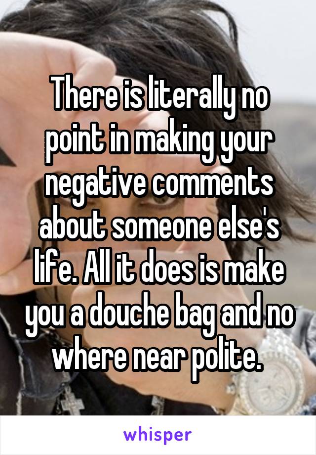 There is literally no point in making your negative comments about someone else's life. All it does is make you a douche bag and no where near polite. 