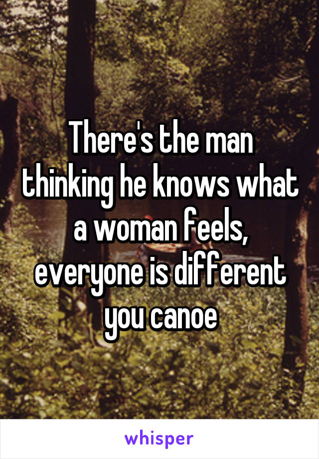 There's the man thinking he knows what a woman feels, everyone is different you canoe