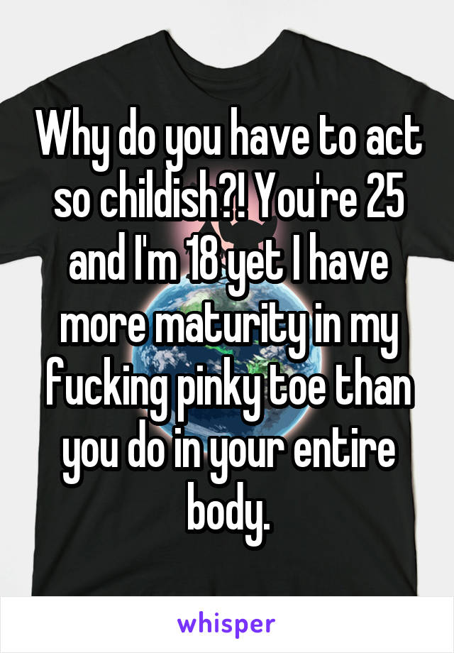 Why do you have to act so childish?! You're 25 and I'm 18 yet I have more maturity in my fucking pinky toe than you do in your entire body.