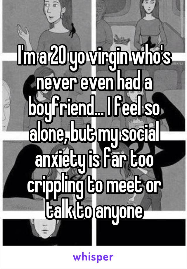 I'm a 20 yo virgin who's never even had a boyfriend... I feel so alone, but my social anxiety is far too crippling to meet or talk to anyone