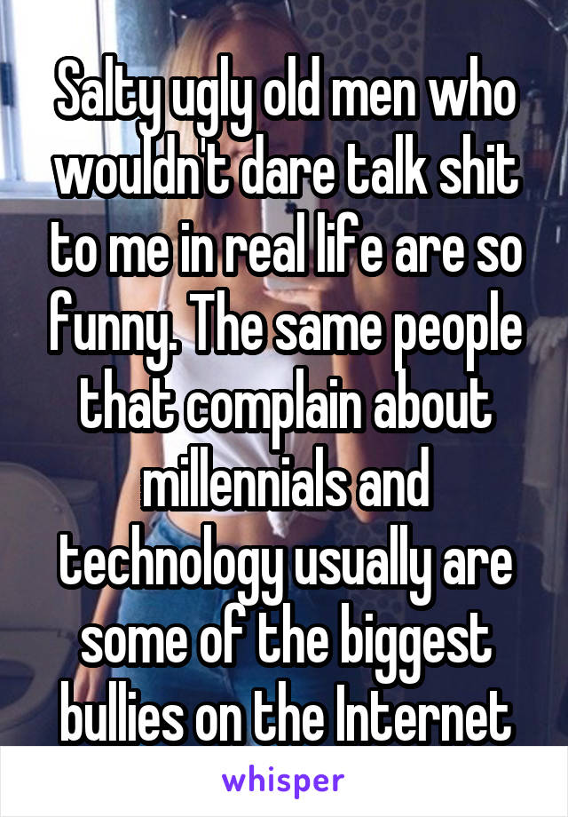 Salty ugly old men who wouldn't dare talk shit to me in real life are so funny. The same people that complain about millennials and technology usually are some of the biggest bullies on the Internet