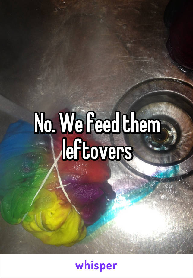 No. We feed them leftovers