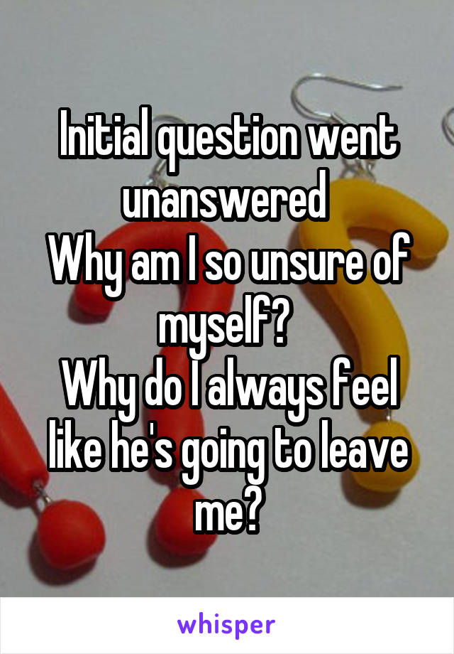 Initial question went unanswered 
Why am I so unsure of myself? 
Why do I always feel like he's going to leave me?