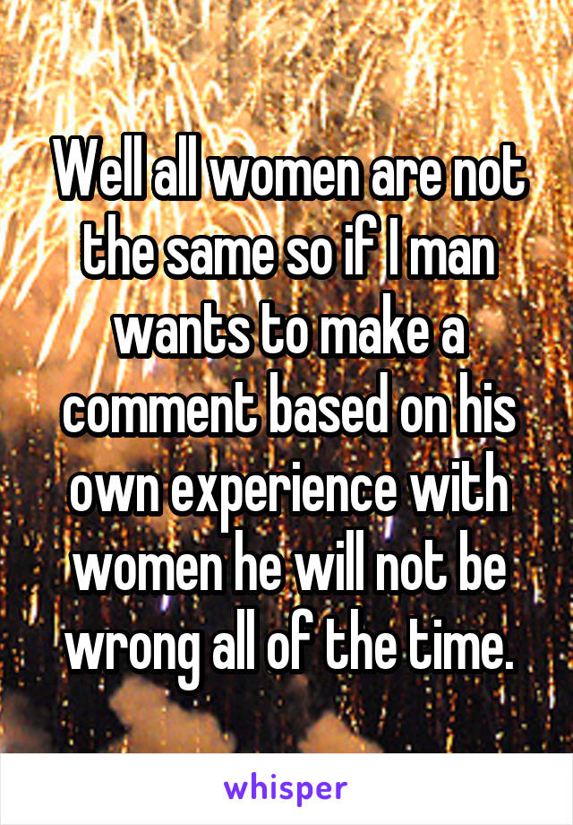 Well all women are not the same so if I man wants to make a comment based on his own experience with women he will not be wrong all of the time.