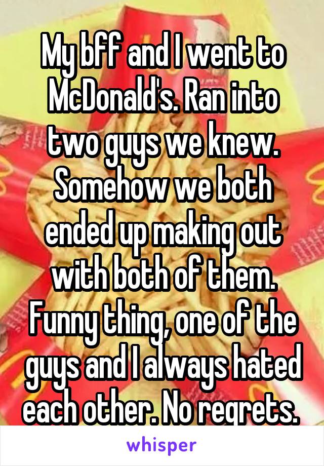 My bff and I went to McDonald's. Ran into two guys we knew. Somehow we both ended up making out with both of them. Funny thing, one of the guys and I always hated each other. No regrets. 