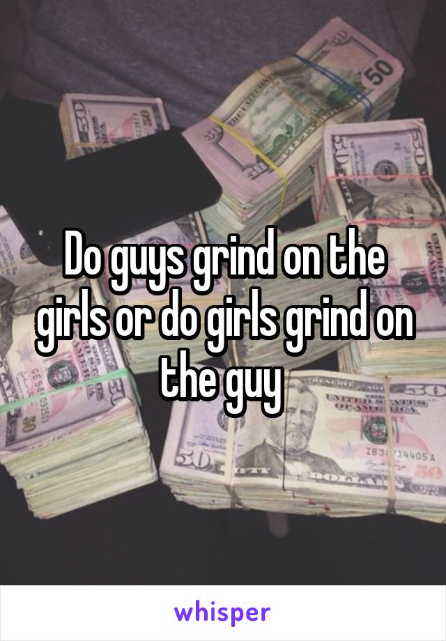 Do guys grind on the girls or do girls grind on the guy 