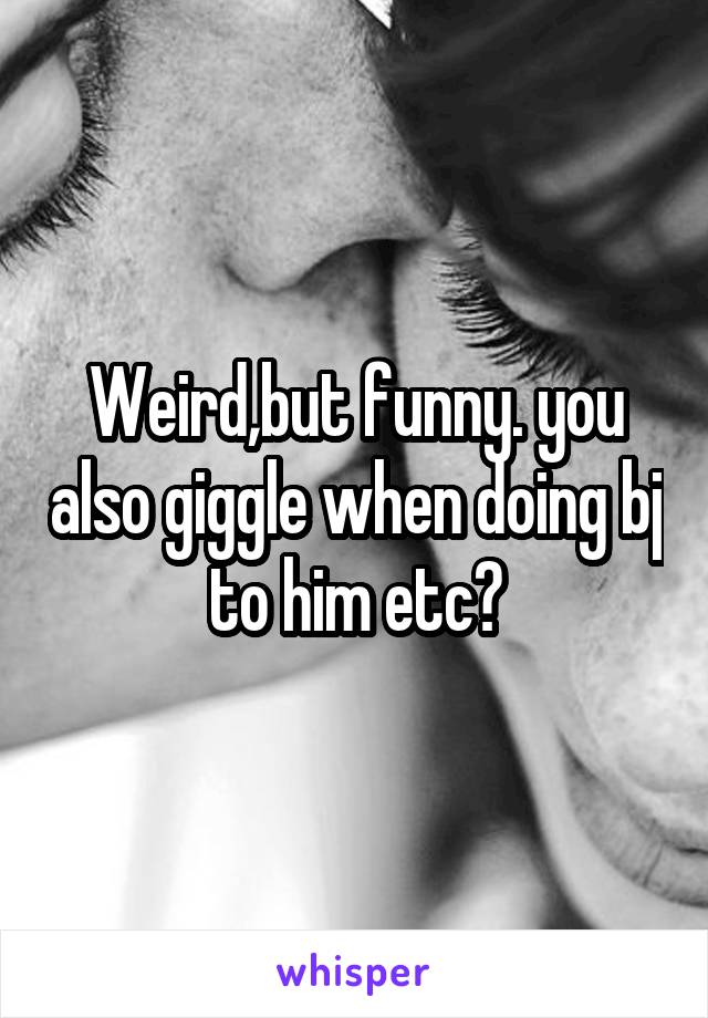 Weird,but funny. you also giggle when doing bj to him etc?