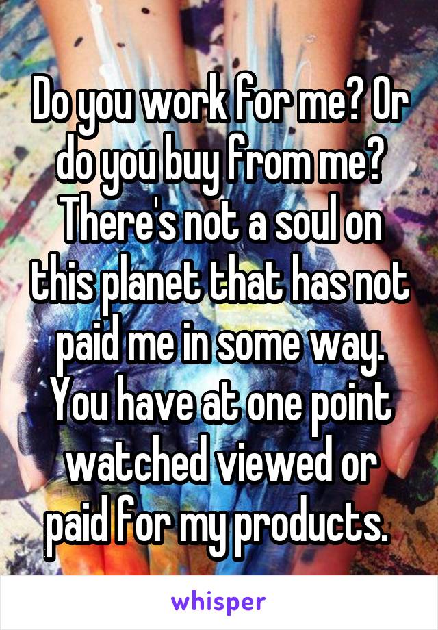 Do you work for me? Or do you buy from me? There's not a soul on this planet that has not paid me in some way. You have at one point watched viewed or paid for my products. 