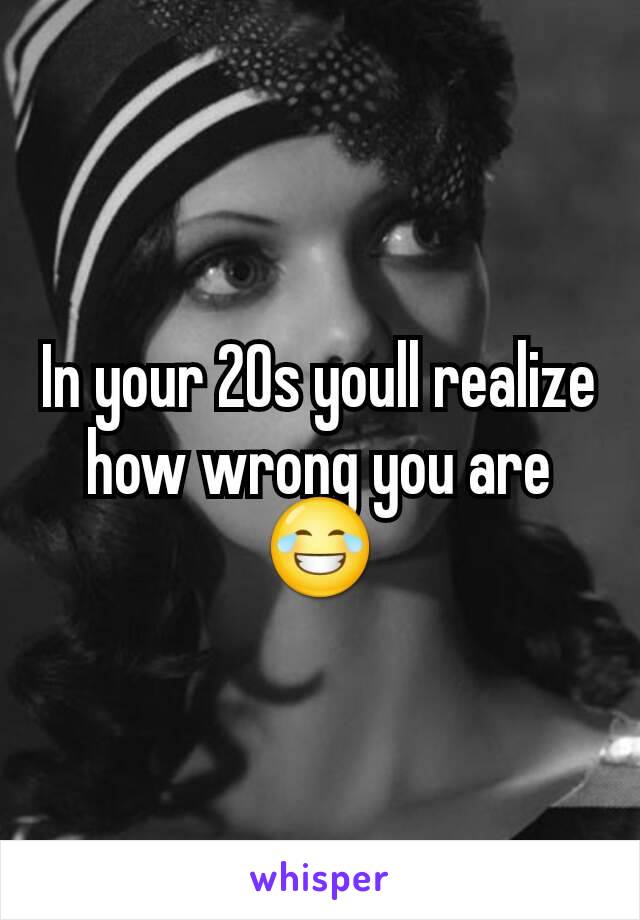 In your 20s youll realize how wrong you are 😂