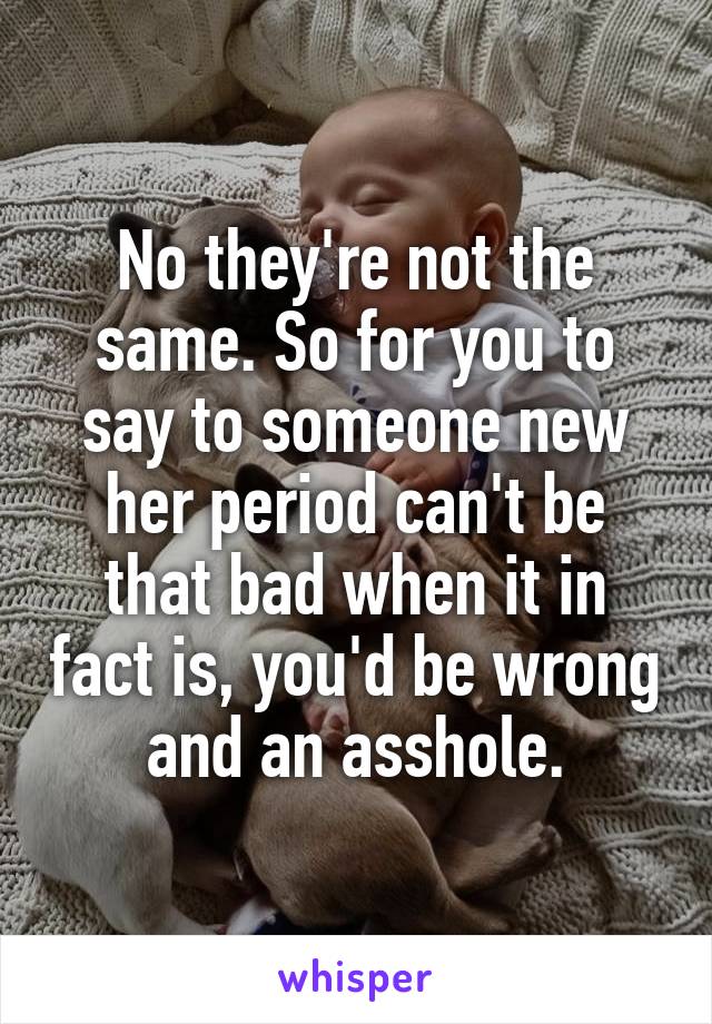 No they're not the same. So for you to say to someone new her period can't be that bad when it in fact is, you'd be wrong and an asshole.