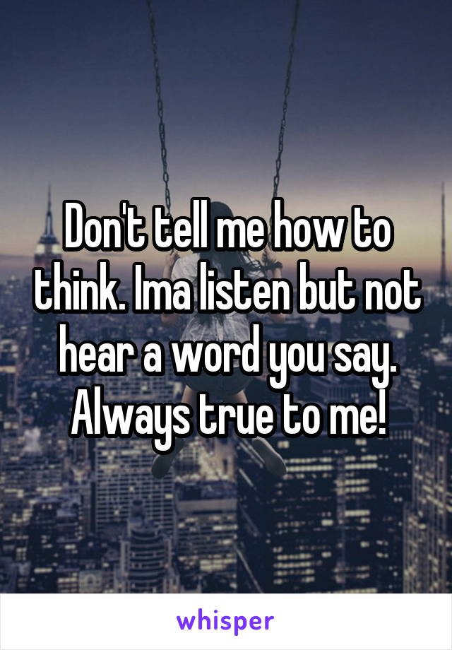 Don't tell me how to think. Ima listen but not hear a word you say. Always true to me!