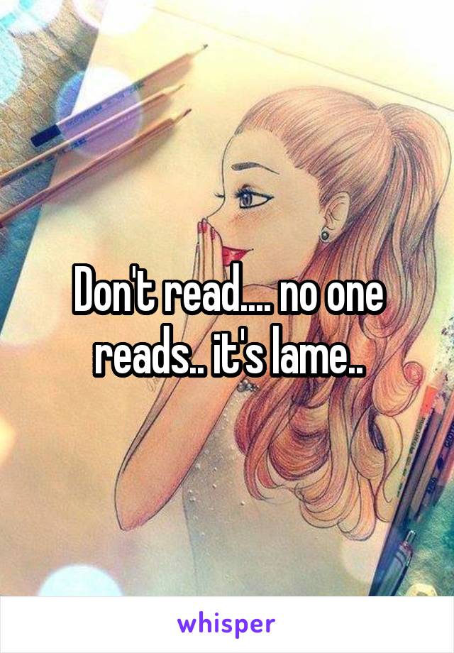 Don't read.... no one reads.. it's lame..