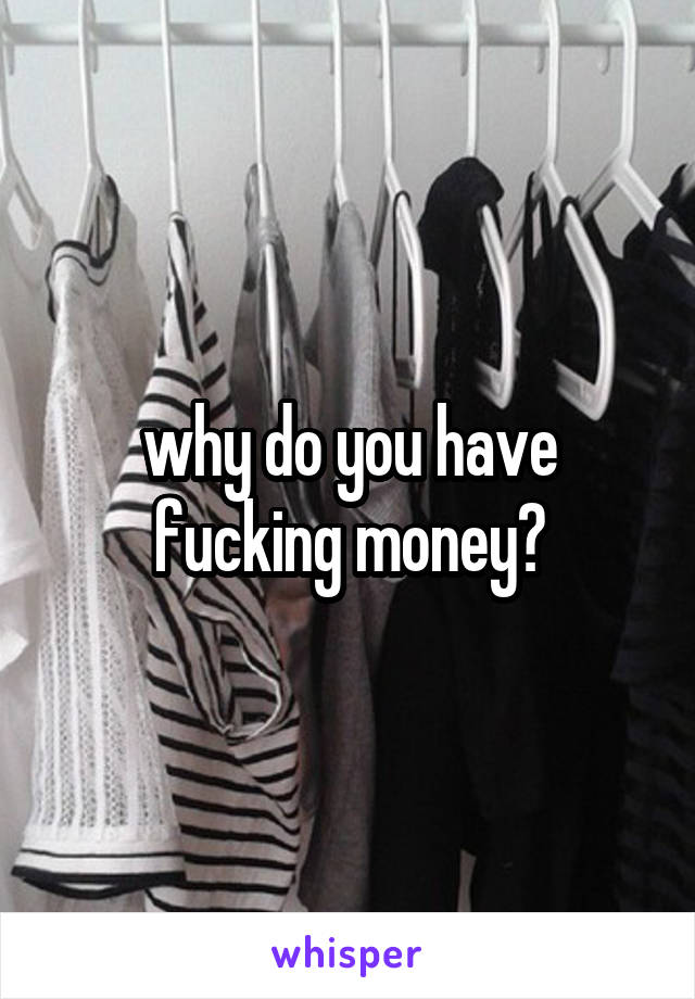 why do you have fucking money?