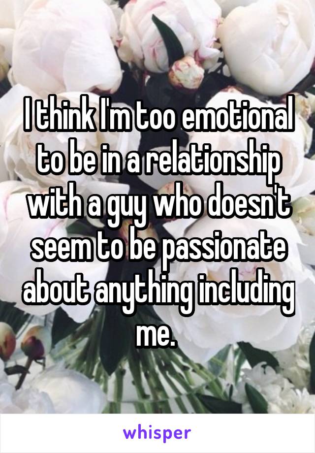 I think I'm too emotional to be in a relationship with a guy who doesn't seem to be passionate about anything including me. 
