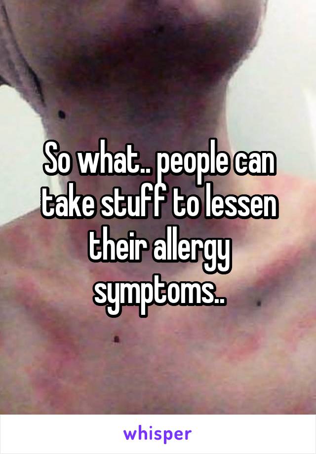 So what.. people can take stuff to lessen their allergy symptoms..