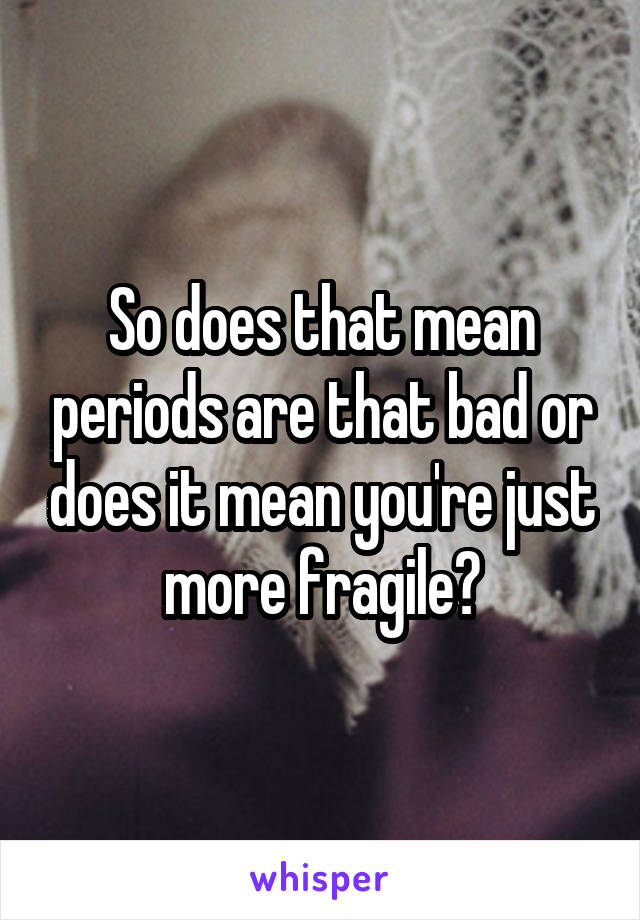 So does that mean periods are that bad or does it mean you're just more fragile?