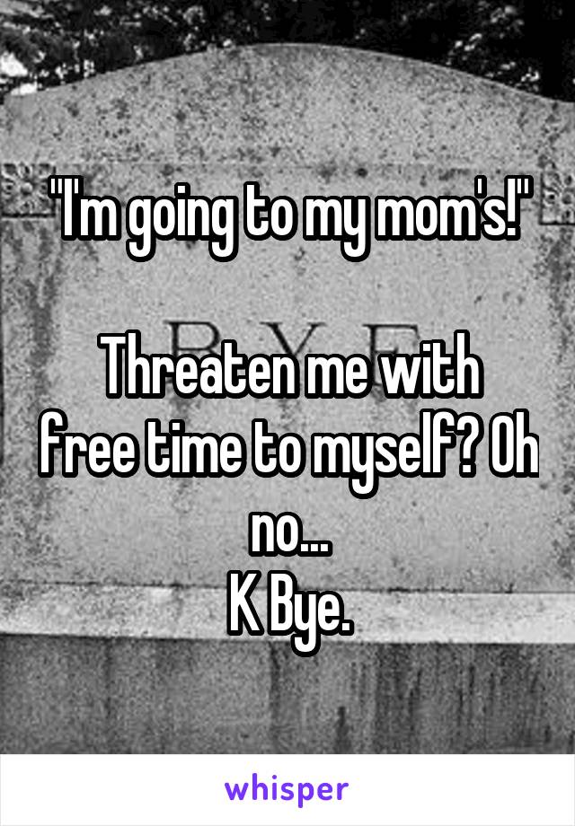 "I'm going to my mom's!"

Threaten me with free time to myself? Oh no...
K Bye.