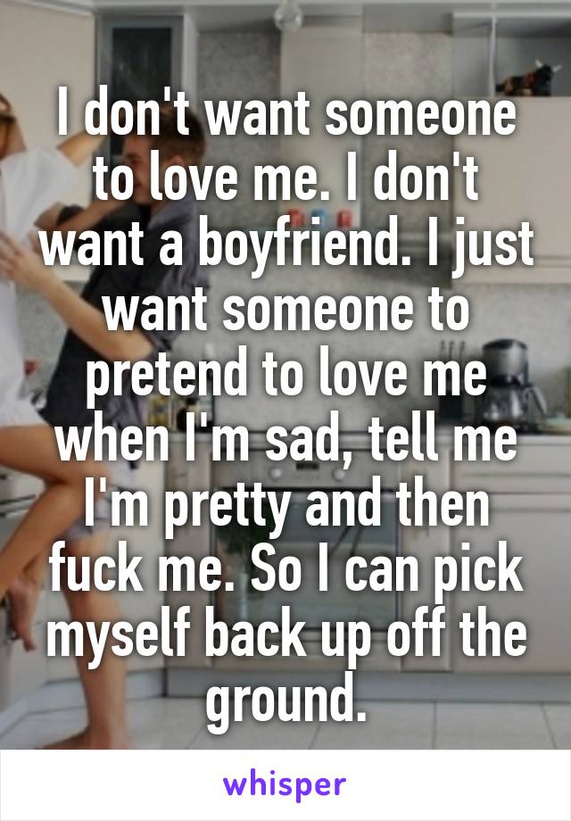 I don't want someone to love me. I don't want a boyfriend. I just want someone to pretend to love me when I'm sad, tell me I'm pretty and then fuck me. So I can pick myself back up off the ground.