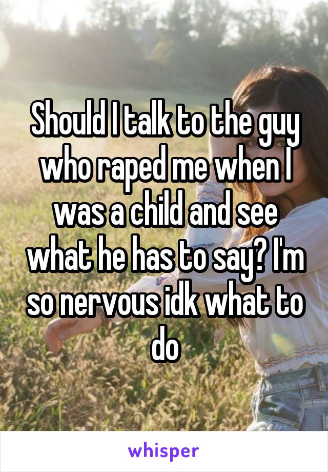 Should I talk to the guy who raped me when I was a child and see what he has to say? I'm so nervous idk what to do