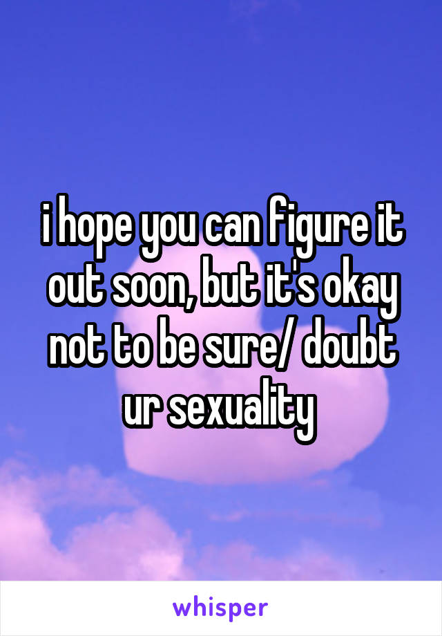 i hope you can figure it out soon, but it's okay not to be sure/ doubt ur sexuality 