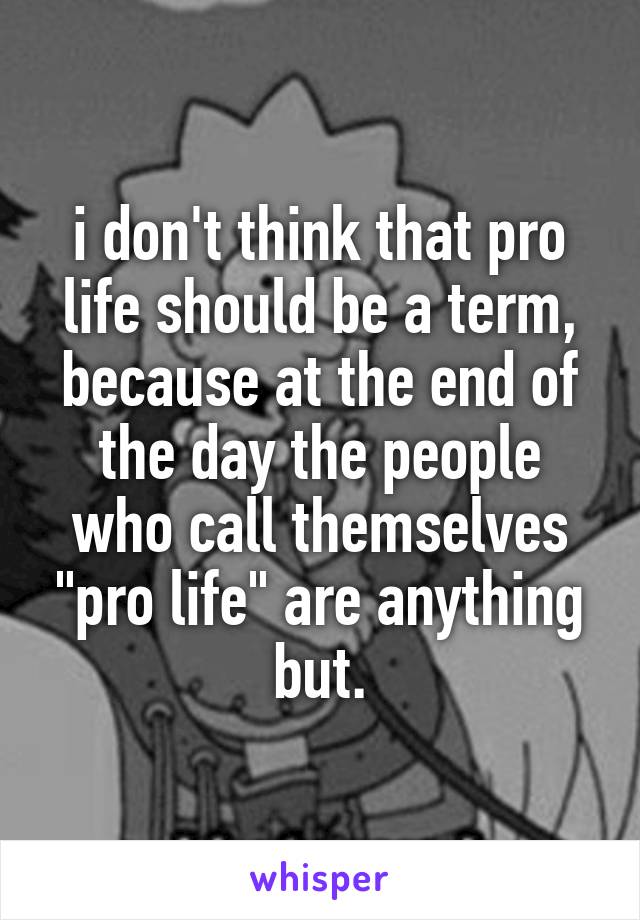 i don't think that pro life should be a term, because at the end of the day the people who call themselves "pro life" are anything but.