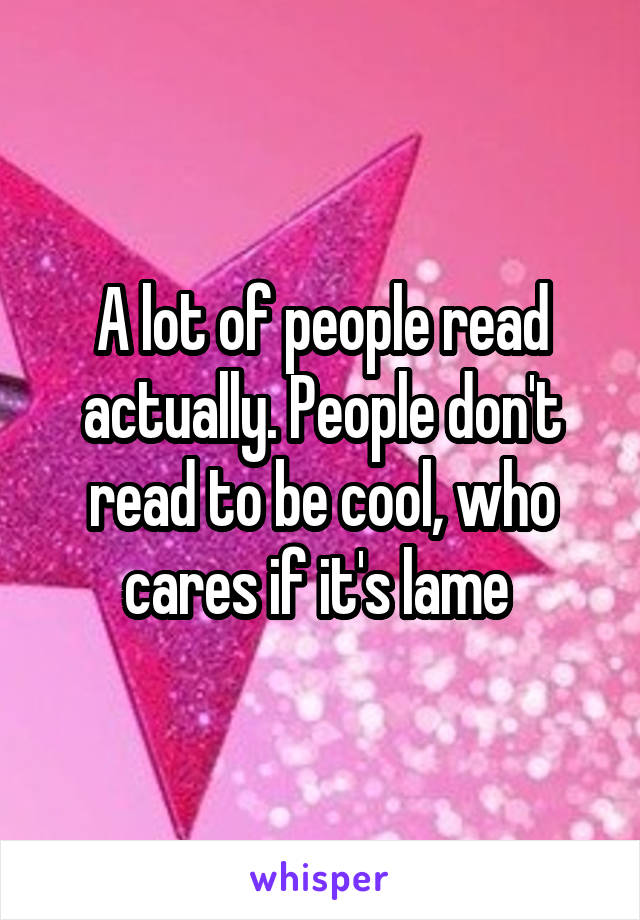 A lot of people read actually. People don't read to be cool, who cares if it's lame 