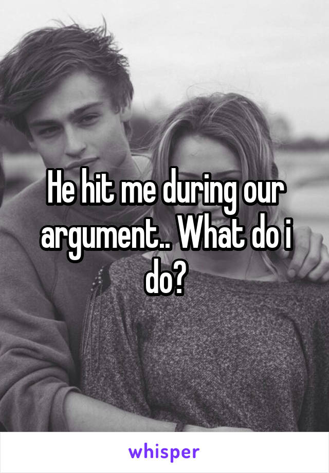 He hit me during our argument.. What do i do?