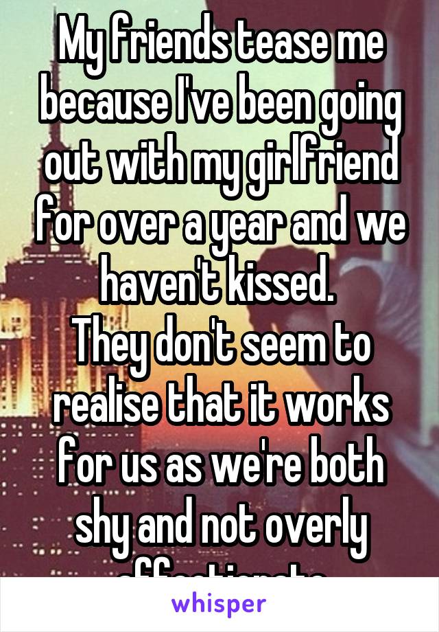 My friends tease me because I've been going out with my girlfriend for over a year and we haven't kissed. 
They don't seem to realise that it works for us as we're both shy and not overly affectionate