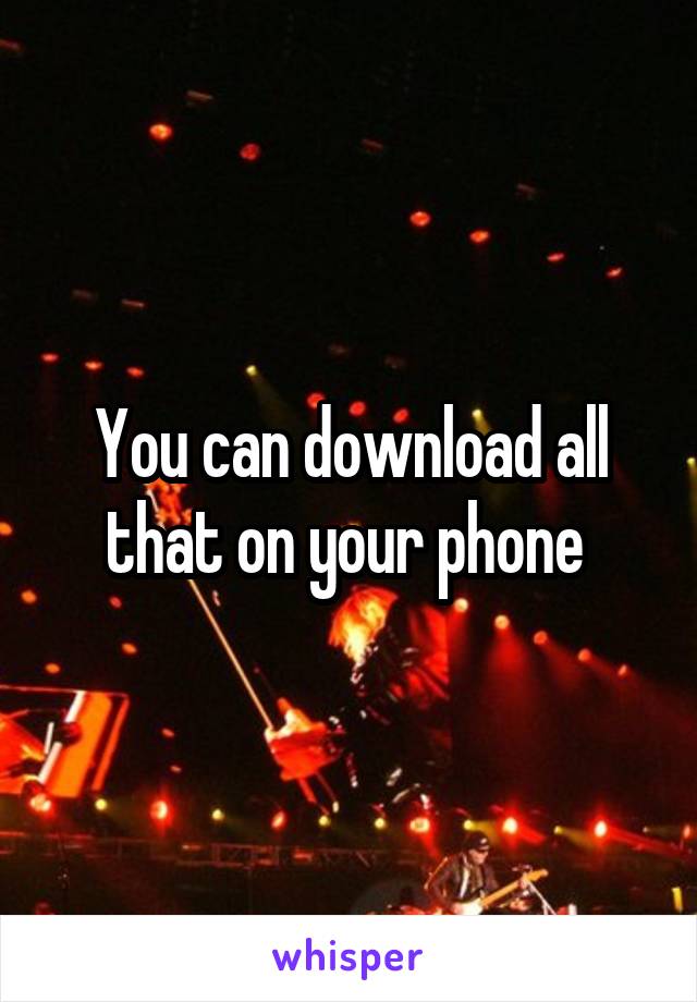 You can download all that on your phone 