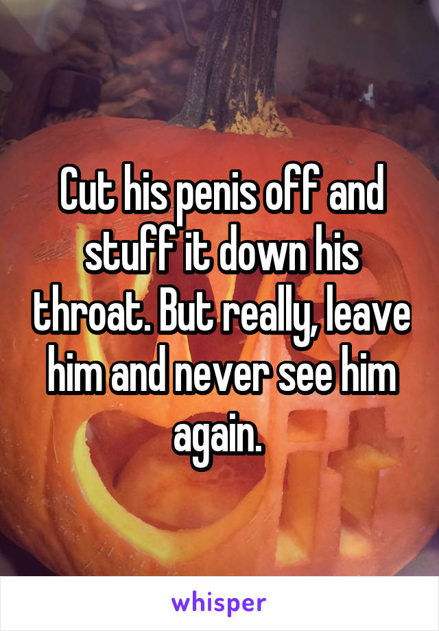 Cut his penis off and stuff it down his throat. But really, leave him and never see him again. 