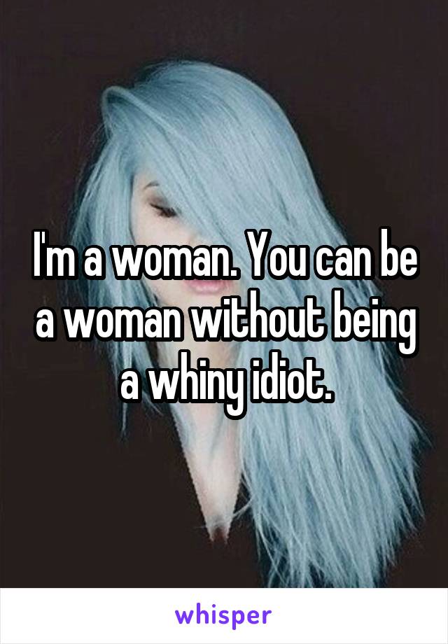 I'm a woman. You can be a woman without being a whiny idiot.