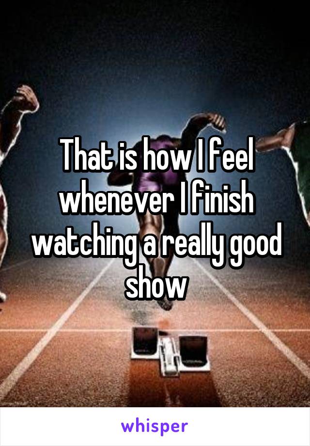 That is how I feel whenever I finish watching a really good show