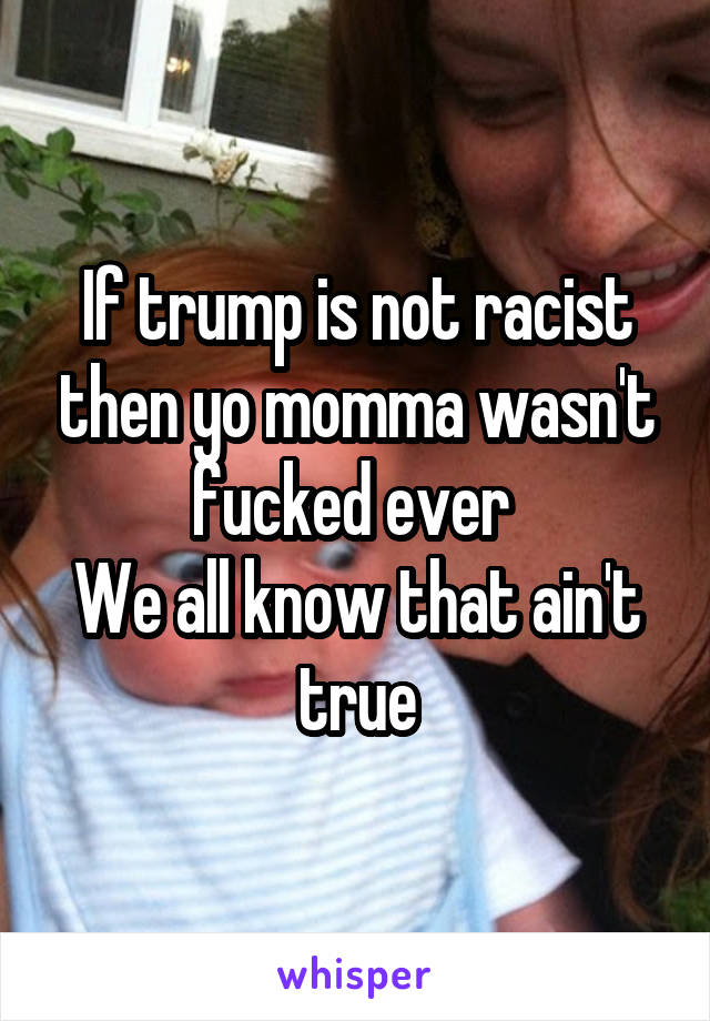 If trump is not racist then yo momma wasn't fucked ever 
We all know that ain't true