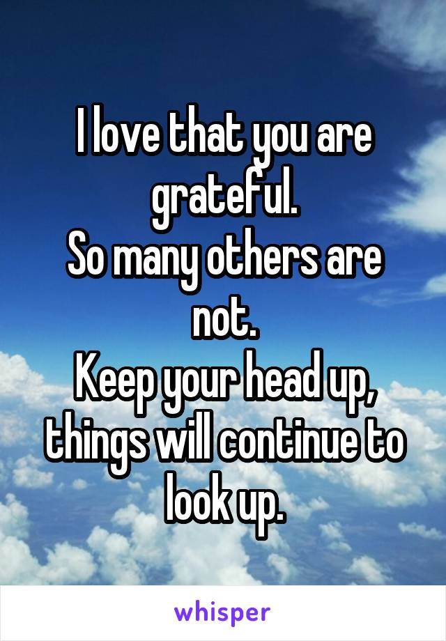I love that you are grateful.
So many others are not.
Keep your head up, things will continue to look up.
