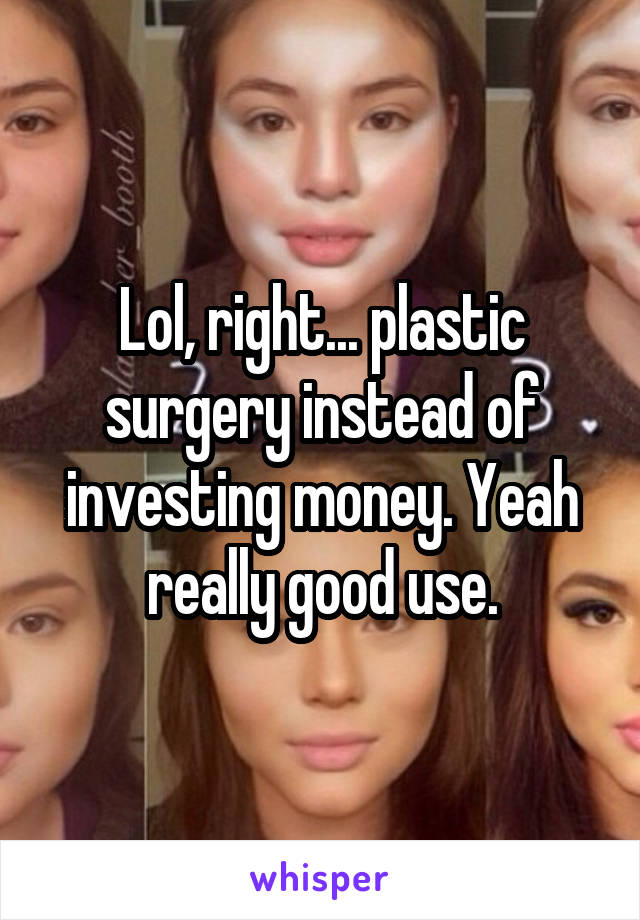 Lol, right... plastic surgery instead of investing money. Yeah really good use.