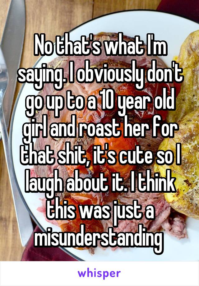 No that's what I'm saying. I obviously don't go up to a 10 year old girl and roast her for that shit, it's cute so I laugh about it. I think this was just a misunderstanding 