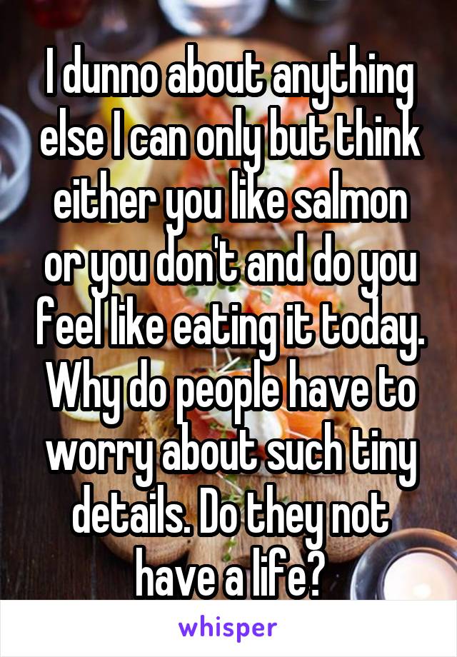 I dunno about anything else I can only but think either you like salmon or you don't and do you feel like eating it today. Why do people have to worry about such tiny details. Do they not have a life?
