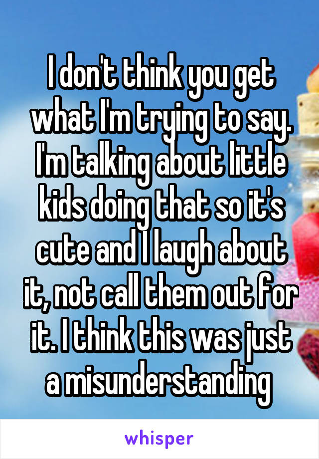 I don't think you get what I'm trying to say. I'm talking about little kids doing that so it's cute and I laugh about it, not call them out for it. I think this was just a misunderstanding 