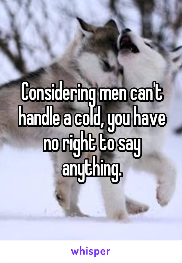 Considering men can't handle a cold, you have no right to say anything.