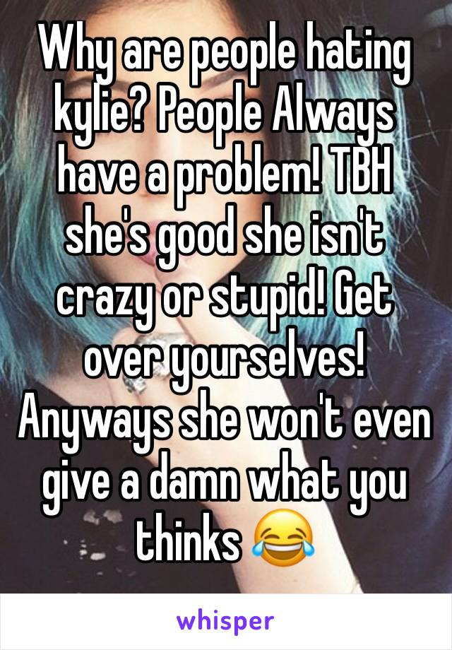 Why are people hating kylie? People Always have a problem! TBH she's good she isn't crazy or stupid! Get over yourselves! Anyways she won't even give a damn what you thinks 😂