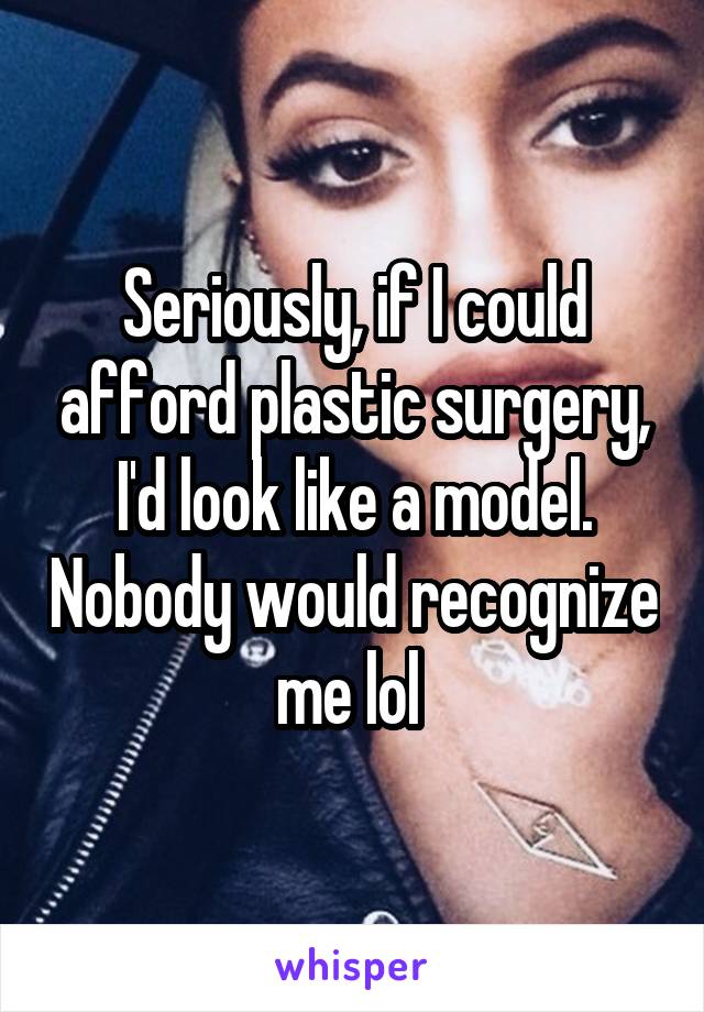 Seriously, if I could afford plastic surgery, I'd look like a model. Nobody would recognize me lol 