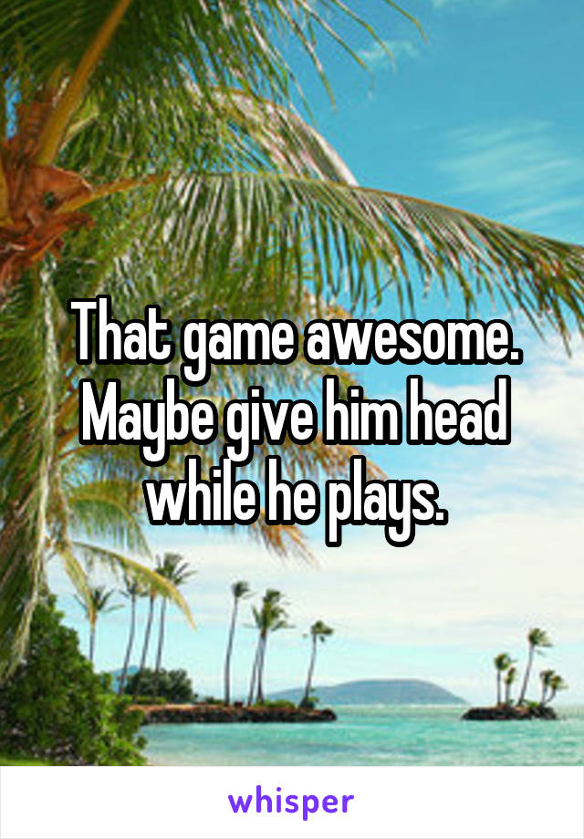 That game awesome. Maybe give him head while he plays.