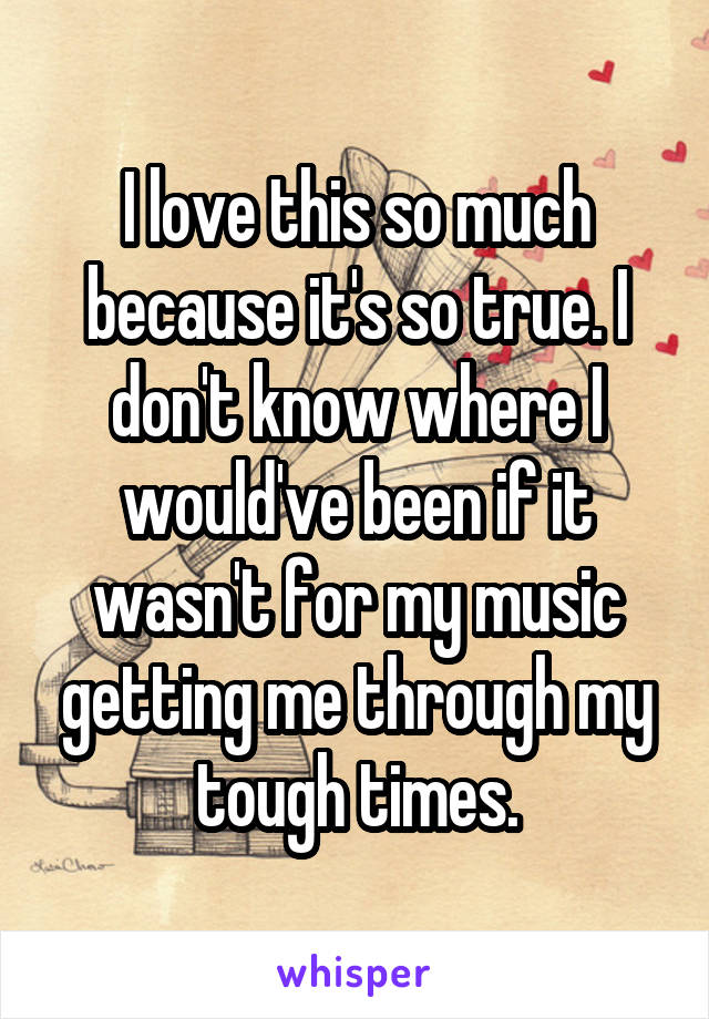 I love this so much because it's so true. I don't know where I would've been if it wasn't for my music getting me through my tough times.