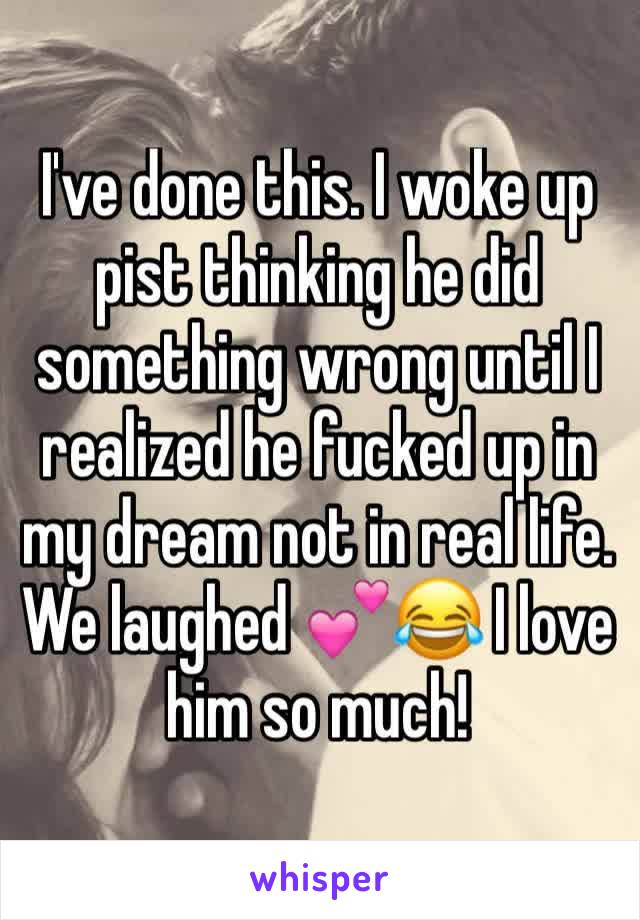 I've done this. I woke up pist thinking he did something wrong until I realized he fucked up in my dream not in real life. We laughed 💕😂 I love him so much!