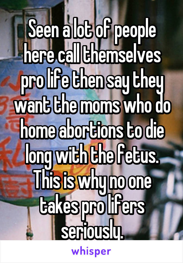 Seen a lot of people here call themselves pro life then say they want the moms who do home abortions to die long with the fetus. This is why no one takes pro lifers seriously.