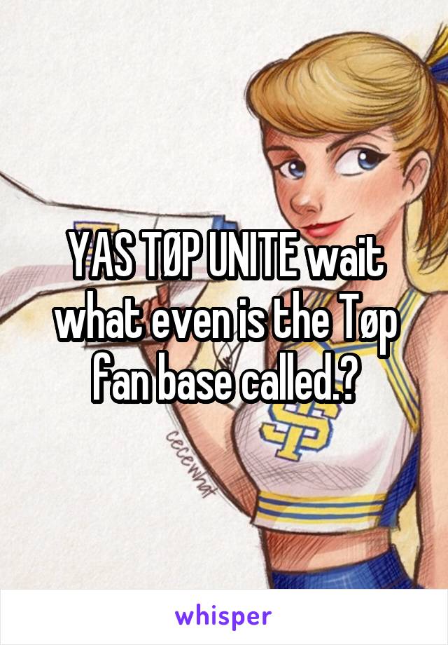 YAS TØP UNITE wait what even is the Tøp fan base called.?